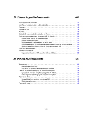 21 Sistema de gestión de resultados 408
Tipos de objetos de resultados . . . . . . . . . . . . . . . . . . . . . . . . . . . . . . . . . . . . . . . . . . . . . . . . . . 411
Identificadores de comandos y subtipos de tabla . . . . . . . . . . . . . . . . . . . . . . . . . . . . . . . . . . . . 412
Etiquetas . . . . . . . . . . . . . . . . . . . . . . . . . . . . . . . . . . . . . . . . . . . . . . . . . . . . . . . . . . . . . . . . . . 413
Opciones de SGR . . . . . . . . . . . . . . . . . . . . . . . . . . . . . . . . . . . . . . . . . . . . . . . . . . . . . . . . . . . . 414
Registro . . . . . . . . . . . . . . . . . . . . . . . . . . . . . . . . . . . . . . . . . . . . . . . . . . . . . . . . . . . . . . . . . . . 419
Exclusión de presentación de resultados del Visor . . . . . . . . . . . . . . . . . . . . . . . . . . . . . . . . . . . 420
Envío de resultados a archivos de datos IBM SPSS Statistics . . . . . . . . . . . . . . . . . . . . . . . . . . . 420
Ejemplo: Tabla sencilla de dos dimensiones. . . . . . . . . . . . . . . . . . . . . . . . . . . . . . . . . . . . . 421
Ejemplo: Tablas con capas . . . . . . . . . . . . . . . . . . . . . . . . . . . . . . . . . . . . . . . . . . . . . . . . . 422
Archivos de datos creados a partir de varias tablas. . . . . . . . . . . . . . . . . . . . . . . . . . . . . . . 422
Control de elementos de columna para las variables de control del archivo de datos. . . . . . 425
Nombres de variable en los archivos de datos generados por SGR . . . . . . . . . . . . . . . . . . . 427
Estructura de tablas OXML . . . . . . . . . . . . . . . . . . . . . . . . . . . . . . . . . . . . . . . . . . . . . . . . . . . . . 428
Identificadores de SGR. . . . . . . . . . . . . . . . . . . . . . . . . . . . . . . . . . . . . . . . . . . . . . . . . . . . . . . . 432
Copia de identificadores SGR desde los titulares del Visor . . . . . . . . . . . . . . . . . . . . . . . . . . 433
22 Utilidad de procesamiento 435
Autoprocesos. . . . . . . . . . . . . . . . . . . . . . . . . . . . . . . . . . . . . . . . . . . . . . . . . . . . . . . . . . . . . . . 436
Creación de autoprocesos. . . . . . . . . . . . . . . . . . . . . . . . . . . . . . . . . . . . . . . . . . . . . . . . . . 437
Asociación de procesos existentes a objetos del visor. . . . . . . . . . . . . . . . . . . . . . . . . . . . . 438
Creación de procesos en lenguaje de programación Python. . . . . . . . . . . . . . . . . . . . . . . . . . . . 439
Ejecución de procesos de Python y programas de Python . . . . . . . . . . . . . . . . . . . . . . . . . . 440
Editor de procesos del lenguaje de programación Python . . . . . . . . . . . . . . . . . . . . . . . . . . 441
Procesos en Basic . . . . . . . . . . . . . . . . . . . . . . . . . . . . . . . . . . . . . . . . . . . . . . . . . . . . . . . . . . . 441
Compatibilidad con versiones anteriores a 16.0 . . . . . . . . . . . . . . . . . . . . . . . . . . . . . . . . . . 442
El objeto scriptContext. . . . . . . . . . . . . . . . . . . . . . . . . . . . . . . . . . . . . . . . . . . . . . . . . . . . . 445
Procesos de inicio . . . . . . . . . . . . . . . . . . . . . . . . . . . . . . . . . . . . . . . . . . . . . . . . . . . . . . . . . . . 446
xviii
 