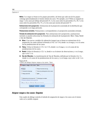 160
Capítulo 8
Ntiles. Los rangos se basan en los grupos percentiles, de forma que cada uno de los grupos
contenga aproximadamente el mismo número de casos. Por ejemplo, con 4 Ntiles se asignará un
rango 1 a los casos por debajo del percentil 25, 2 a los casos entre los percentiles 25 y 50, 3 a los
casos entre los percentiles 50 y 75, y 4 a los casos por encima del percentil 75.
Estimaciones de la proporción. Estimaciones de la proporción acumulada de la distribución que
corresponde a un rango particular.
Puntuaciones normales. Puntuaciones z correspondientes a la proporción acumulada estimada.
Fórmula de estimación de la proporción. Para estimaciones de la proporción y puntuaciones
normales se pueden seleccionar las fórmulas de estimación de la proporción: Blom, Tukey, Rankit
o Van der Waerden.
 Blom. Crea nuevas variables de ordenación (rangos) que se basan en estimaciones de la
proporción, las cuales utilizan la fórmula (r-3/8) / (w+1/4), donde r es el rango y w es la suma
de las ponderaciones de los casos.
 Tukey. Utiliza la fórmula (r-1/3) / (w+1/3), donde r es el rango y w es la suma de las
ponderaciones de los casos.
 Rankit. Utiliza la fórmula (r-1/2) / w, donde w es el número de observaciones y r es el rango,
que va de 1 a w.
 Van der Waerden. La transformación de Van de Waerden, definida por la fórmula r/(w+1),
donde w es la suma de las ponderaciones de los casos y r es el rango, cuyo valor va de 1 a w.
Figura 8-14
Cuadro de diálogo Asignar rangos a los casos: Tipos
Asignar rangos a los casos: Empates
Este cuadro de diálogo controla el método de asignación de rangos a los casos con el mismo
valor en la variable original.
 