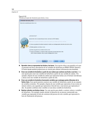 162
Capítulo 8
Figura 8-16
Pantalla principal del Asistente para fecha y hora
 Aprender cómo se representan las fechas y las horas. Esta opción ofrece una pantalla en la que
se presenta una breve descripción de las variables de fecha/hora en IBM® SPSS® Statistics.
El botón Ayuda también proporciona un vínculo para obtener información más detallada.
 Crear una variable de fecha/hora a partir de una cadena que contiene una fecha o una hora. Use
esta opción para crear una variable de fecha/hora a partir de una variable de cadena. Por
ejemplo, dispone de una variable de cadena que representa fechas con el formato mm/dd/aaaa
y desea crear una variable de fecha/hora a partir de ella.
 Crear una variable de fecha/hora fusionando variables que contengan partes diferentes de la
fecha u hora. Esta opción permite construir una variable de fecha/hora a partir de un conjunto
de variables existentes. Por ejemplo, dispone de una variable que representa el mes (como un
número entero), una segunda que representa el día del mes y una tercera que representa el
año. Se pueden combinar estas variables en una única variable de fecha/hora.
 Realizar cálculos con fechas y horas. Use esta opción para añadir o sustraer valores a variables
de fecha/hora. Por ejemplo, puede calcular la duración de un proceso sustrayendo una
variable que represente la hora de comienzo del proceso de otra variable que represente la
hora de finalización del proceso.
 
