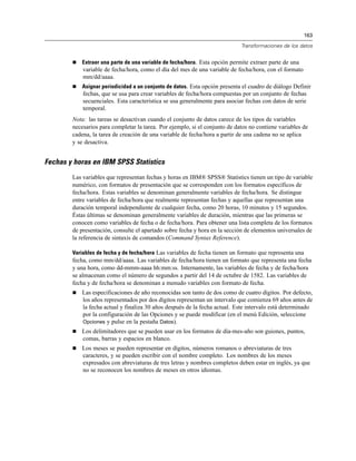 163
Transformaciones de los datos
 Extraer una parte de una variable de fecha/hora. Esta opción permite extraer parte de una
variable de fecha/hora, como el día del mes de una variable de fecha/hora, con el formato
mm/dd/aaaa.
 Asignar periodicidad a un conjunto de datos. Esta opción presenta el cuadro de diálogo Definir
fechas, que se usa para crear variables de fecha/hora compuestas por un conjunto de fechas
secuenciales. Esta característica se usa generalmente para asociar fechas con datos de serie
temporal.
Nota: las tareas se desactivan cuando el conjunto de datos carece de los tipos de variables
necesarios para completar la tarea. Por ejemplo, si el conjunto de datos no contiene variables de
cadena, la tarea de creación de una variable de fecha/hora a partir de una cadena no se aplica
y se desactiva.
Fechas y horas en IBM SPSS Statistics
Las variables que representan fechas y horas en IBM® SPSS® Statistics tienen un tipo de variable
numérico, con formatos de presentación que se corresponden con los formatos específicos de
fecha/hora. Estas variables se denominan generalmente variables de fecha/hora. Se distingue
entre variables de fecha/hora que realmente representan fechas y aquellas que representan una
duración temporal independiente de cualquier fecha, como 20 horas, 10 minutos y 15 segundos.
Éstas últimas se denominan generalmente variables de duración, mientras que las primeras se
conocen como variables de fecha o de fecha/hora. Para obtener una lista completa de los formatos
de presentación, consulte el apartado sobre fecha y hora en la sección de elementos universales de
la referencia de sintaxis de comandos (Command Syntax Reference).
Variables de fecha y de fecha/hora Las variables de fecha tienen un formato que representa una
fecha, como mm/dd/aaaa. Las variables de fecha/hora tienen un formato que representa una fecha
y una hora, como dd-mmm-aaaa hh:mm:ss. Internamente, las variables de fecha y de fecha/hora
se almacenan como el número de segundos a partir del 14 de octubre de 1582. Las variables de
fecha y de fecha/hora se denominan a menudo variables con formato de fecha.
 Las especificaciones de año reconocidas son tanto de dos como de cuatro dígitos. Por defecto,
los años representados por dos dígitos representan un intervalo que comienza 69 años antes de
la fecha actual y finaliza 30 años después de la fecha actual. Este intervalo está determinado
por la configuración de las Opciones y se puede modificar (en el menú Edición, seleccione
Opciones y pulse en la pestaña Datos).
 Los delimitadores que se pueden usar en los formatos de día-mes-año son guiones, puntos,
comas, barras y espacios en blanco.
 Los meses se pueden representar en dígitos, números romanos o abreviaturas de tres
caracteres, y se pueden escribir con el nombre completo. Los nombres de los meses
expresados con abreviaturas de tres letras y nombres completos deben estar en inglés, ya que
no se reconocen los nombres de meses en otros idiomas.
 