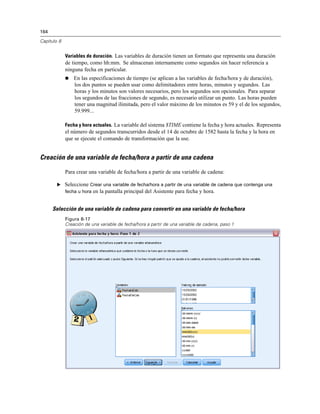 164
Capítulo 8
Variables de duración. Las variables de duración tienen un formato que representa una duración
de tiempo, como hh:mm. Se almacenan internamente como segundos sin hacer referencia a
ninguna fecha en particular.
 En las especificaciones de tiempo (se aplican a las variables de fecha/hora y de duración),
los dos puntos se pueden usar como delimitadores entre horas, minutos y segundos. Las
horas y los minutos son valores necesarios, pero los segundos son opcionales. Para separar
los segundos de las fracciones de segundo, es necesario utilizar un punto. Las horas pueden
tener una magnitud ilimitada, pero el valor máximo de los minutos es 59 y el de los segundos,
59.999...
Fecha y hora actuales. La variable del sistema $TIME contiene la fecha y hora actuales. Representa
el número de segundos transcurridos desde el 14 de octubre de 1582 hasta la fecha y la hora en
que se ejecute el comando de transformación que la use.
Creación de una variable de fecha/hora a partir de una cadena
Para crear una variable de fecha/hora a partir de una variable de cadena:
E Seleccione Crear una variable de fecha/hora a partir de una variable de cadena que contenga una
fecha u hora en la pantalla principal del Asistente para fecha y hora.
Selección de una variable de cadena para convertir en una variable de fecha/hora
Figura 8-17
Creación de una variable de fecha/hora a partir de una variable de cadena, paso 1
 