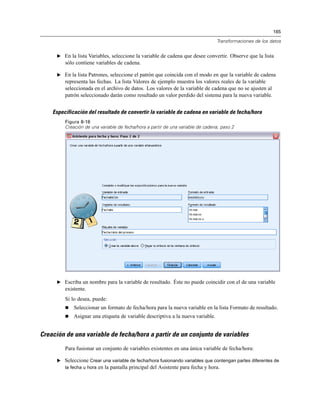 165
Transformaciones de los datos
E En la lista Variables, seleccione la variable de cadena que desee convertir. Observe que la lista
sólo contiene variables de cadena.
E En la lista Patrones, seleccione el patrón que coincida con el modo en que la variable de cadena
representa las fechas. La lista Valores de ejemplo muestra los valores reales de la variable
seleccionada en el archivo de datos. Los valores de la variable de cadena que no se ajusten al
patrón seleccionado darán como resultado un valor perdido del sistema para la nueva variable.
Especificación del resultado de convertir la variable de cadena en variable de fecha/hora
Figura 8-18
Creación de una variable de fecha/hora a partir de una variable de cadena, paso 2
E Escriba un nombre para la variable de resultado. Éste no puede coincidir con el de una variable
existente.
Si lo desea, puede:
 Seleccionar un formato de fecha/hora para la nueva variable en la lista Formato de resultado.
 Asignar una etiqueta de variable descriptiva a la nueva variable.
Creación de una variable de fecha/hora a partir de un conjunto de variables
Para fusionar un conjunto de variables existentes en una única variable de fecha/hora:
E Seleccione Crear una variable de fecha/hora fusionando variables que contengan partes diferentes de
la fecha u hora en la pantalla principal del Asistente para fecha y hora.
 
