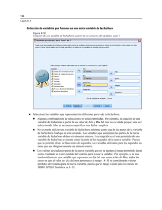 166
Capítulo 8
Selección de variables que fusionar en una única variable de fecha/hora
Figura 8-19
Creación de una variable de fecha/hora a partir de un conjunto de variables, paso 1
E Seleccione las variables que representen las diferentes partes de la fecha/hora.
 Algunas combinaciones de selecciones no están permitidas. Por ejemplo, la creación de una
variable de fecha/hora a partir de un valor de Año y Día del mes no es válida porque, una vez
seleccionado Año, es necesario especificar una fecha completa.
 No se puede utilizar una variable de fecha/hora existente como una de las partes de la variable
de fecha/hora final que se está creando. Las variables que componen las partes de la nueva
variable de fecha/hora deben ser números enteros. La excepción es el uso permitido de una
variable de fecha/hora existente como la parte de los segundos de la nueva variable. Puesto
que se permite el uso de fracciones de segundos, las variables utilizadas para los segundos no
tiene que ser obligatoriamente un número entero.
 Los valores de cualquier parte de la nueva variable que no se ajusten al rango permitido darán
como resultado un valor perdido del sistema para la nueva variable. Por ejemplo, si se usa
inadvertidamente una variable que representa un día del mes como valor de Mes, todos los
casos en que el valor del día del mes pertenezca al rango 14–31 se considerarán valores
perdidos del sistema para la nueva variable, puesto que el rango válido para los meses en
IBM® SPSS® Statistics es 1–13.
 