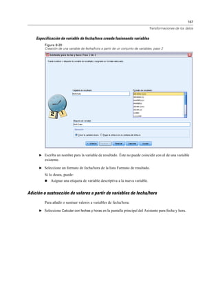 167
Transformaciones de los datos
Especificación de variable de fecha/hora creada fusionando variables
Figura 8-20
Creación de una variable de fecha/hora a partir de un conjunto de variables, paso 2
E Escriba un nombre para la variable de resultado. Éste no puede coincidir con el de una variable
existente.
E Seleccione un formato de fecha/hora de la lista Formato de resultado.
Si lo desea, puede:
 Asignar una etiqueta de variable descriptiva a la nueva variable.
Adición o sustracción de valores a partir de variables de fecha/hora
Para añadir o sustraer valores a variables de fecha/hora:
E Seleccione Calcular con fechas y horas en la pantalla principal del Asistente para fecha y hora.
 
