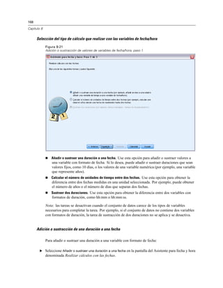 168
Capítulo 8
Selección del tipo de cálculo que realizar con las variables de fecha/hora
Figura 8-21
Adición o sustracción de valores de variables de fecha/hora, paso 1
 Añadir o sustraer una duración a una fecha. Use esta opción para añadir o sustraer valores a
una variable con formato de fecha. Si lo desea, puede añadir o sustraer duraciones que sean
valores fijos, como 10 días, o los valores de una variable numérica (por ejemplo, una variable
que represente años).
 Calcular el número de unidades de tiempo entre dos fechas. Use esta opción para obtener la
diferencia entre dos fechas medidas en una unidad seleccionada. Por ejemplo, puede obtener
el número de años o el número de días que separan dos fechas.
 Sustraer dos duraciones. Use esta opción para obtener la diferencia entre dos variables con
formatos de duración, como hh:mm o hh:mm:ss.
Nota: las tareas se desactivan cuando el conjunto de datos carece de los tipos de variables
necesarios para completar la tarea. Por ejemplo, si el conjunto de datos no contiene dos variables
con formatos de duración, la tarea de sustracción de dos duraciones no se aplica y se desactiva.
Adición o sustracción de una duración a una fecha
Para añadir o sustraer una duración a una variable con formato de fecha:
E Seleccione Añadir o sustraer una duración a una fecha en la pantalla del Asistente para fecha y hora
denominada Realizar cálculos con las fechas.
 