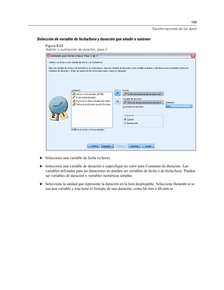 169
Transformaciones de los datos
Selección de variable de fecha/hora y duración que añadir o sustraer
Figura 8-22
Adición o sustracción de duración, paso 2
E Seleccione una variable de fecha (u hora).
E Seleccione una variable de duración o especifique un valor para Constante de duración. Las
variables utilizadas para las duraciones no pueden ser variables de fecha o de fecha/hora. Pueden
ser variables de duración o variables numéricas simples.
E Seleccione la unidad que represente la duración en la lista desplegable. Seleccione Duración si se
usa una variable y ésta tiene el formato de una duración, como hh:mm o hh:mm:ss.
 