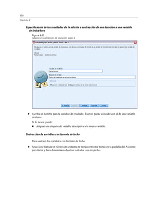 170
Capítulo 8
Especificación de los resultados de la adición o sustracción de una duración a una variable
de fecha/hora
Figura 8-23
Adición o sustracción de duración, paso 3
E Escriba un nombre para la variable de resultado. Éste no puede coincidir con el de una variable
existente.
Si lo desea, puede:
 Asignar una etiqueta de variable descriptiva a la nueva variable.
Sustracción de variables con formato de fecha
Para sustraer dos variables con formato de fecha:
E Seleccione Calcular el número de unidades de tiempo entre dos fechas en la pantalla del Asistente
para fecha y hora denominada Realizar cálculos con las fechas.
 