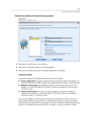171
Transformaciones de los datos
Selección de variables con formato de fecha que sustraer
Figura 8-24
Sustracción de fechas, paso 2
E Seleccione las variables que se van a sustraer.
E Seleccione la unidad del resultado en la lista desplegable.
E Seleccione cómo debería calcularse el resultado (tratamiento de resultado).
Tratamiento resultante
Las siguientes opciones están disponibles para el cálculo del resultado:
 Truncar a número entero. Se ignora cualquier parte fraccional del resultado. Por ejemplo, si se
resta 28/10/2006 de 21/10/2007 se obtiene un resultado de 0 para los años y 11 para los meses.
 Redondear a número entero. El resultado se redondea al número entero más cercano. Por
ejemplo, si se resta 28/10/2006 de 21/10/2007 se obtiene un resultado de 1 para los años y
12 para los meses.
 Conservar parte fraccional. Se conserva el valor completo, sin truncar ni redondear el
resultado. Por ejemplo, si se resta 28/10/2006 de 21/10/2007 se obtiene un resultado de
0.98 para los años y 11.76 para los meses.
En el caso del redondeo y la conservación fraccional, el resultado para los años se basa en el
número medio de días de un año (365,25), y el resultado para los meses se basa en el número
medio de días de un mes (30,4375). Por ejemplo, si se resta 1/2/2007 de 1/3/2007 (formato d/m/a)
devuelve un resultado fraccional de 0,92 meses; en cambio, si se resta 1/3/2007 de 1/2/2007
 