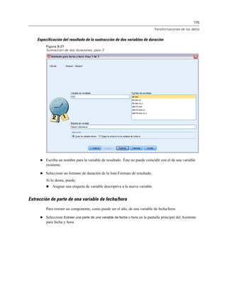 175
Transformaciones de los datos
Especificación del resultado de la sustracción de dos variables de duración
Figura 8-27
Sustracción de dos duraciones, paso 3
E Escriba un nombre para la variable de resultado. Éste no puede coincidir con el de una variable
existente.
E Seleccione un formato de duración de la lista Formato de resultado.
Si lo desea, puede:
 Asignar una etiqueta de variable descriptiva a la nueva variable.
Extracción de parte de una variable de fecha/hora
Para extraer un componente, como puede ser el año, de una variable de fecha/hora:
E Seleccione Extraer una parte de una variable de fecha u hora en la pantalla principal del Asistente
para fecha y hora.
 
