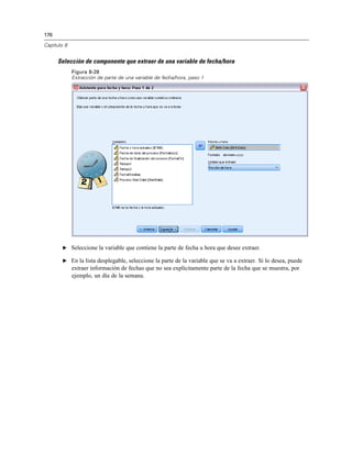 176
Capítulo 8
Selección de componente que extraer de una variable de fecha/hora
Figura 8-28
Extracción de parte de una variable de fecha/hora, paso 1
E Seleccione la variable que contiene la parte de fecha u hora que desee extraer.
E En la lista desplegable, seleccione la parte de la variable que se va a extraer. Si lo desea, puede
extraer información de fechas que no sea explícitamente parte de la fecha que se muestra, por
ejemplo, un día de la semana.
 