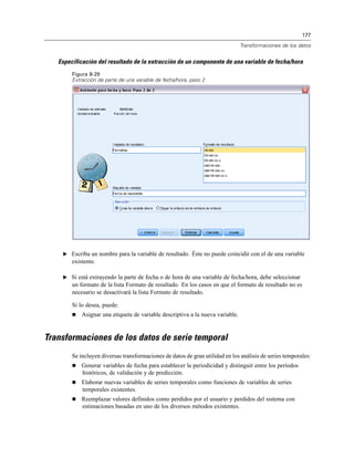 177
Transformaciones de los datos
Especificación del resultado de la extracción de un componente de una variable de fecha/hora
Figura 8-29
Extracción de parte de una variable de fecha/hora, paso 2
E Escriba un nombre para la variable de resultado. Éste no puede coincidir con el de una variable
existente.
E Si está extrayendo la parte de fecha o de hora de una variable de fecha/hora, debe seleccionar
un formato de la lista Formato de resultado. En los casos en que el formato de resultado no es
necesario se desactivará la lista Formato de resultado.
Si lo desea, puede:
 Asignar una etiqueta de variable descriptiva a la nueva variable.
Transformaciones de los datos de serie temporal
Se incluyen diversas transformaciones de datos de gran utilidad en los análisis de series temporales:
 Generar variables de fecha para establecer la periodicidad y distinguir entre los períodos
históricos, de validación y de predicción.
 Elaborar nuevas variables de series temporales como funciones de variables de series
temporales existentes.
 Reemplazar valores definidos como perdidos por el usuario y perdidos del sistema con
estimaciones basadas en uno de los diversos métodos existentes.
 