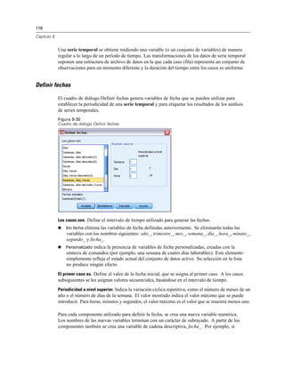 178
Capítulo 8
Una serie temporal se obtiene midiendo una variable (o un conjunto de variables) de manera
regular a lo largo de un período de tiempo. Las transformaciones de los datos de serie temporal
suponen una estructura de archivo de datos en la que cada caso (fila) representa un conjunto de
observaciones para un momento diferente y la duración del tiempo entre los casos es uniforme.
Definir fechas
El cuadro de diálogo Definir fechas genera variables de fecha que se pueden utilizar para
establecer la periodicidad de una serie temporal y para etiquetar los resultados de los análisis
de series temporales.
Figura 8-30
Cuadro de diálogo Definir fechas
Los casos son. Define el intervalo de tiempo utilizado para generar las fechas.
 Sin fecha elimina las variables de fecha definidas anteriormente. Se eliminarán todas las
variables con los nombres siguientes: año_, trimestre_, mes_, semana_, día_, hora_, minuto_,
segundo_ y fecha_.
 Personalizado indica la presencia de variables de fecha personalizadas, creadas con la
sintaxis de comandos (por ejemplo, una semana de cuatro días laborables). Este elemento
simplemente refleja el estado actual del conjunto de datos activo. Su selección en la lista
no produce ningún efecto.
El primer caso es. Define el valor de la fecha inicial, que se asigna al primer caso. A los casos
subsiguientes se les asignan valores secuenciales, basándose en el intervalo de tiempo.
Periodicidad a nivel superior. Indica la variación cíclica repetitiva, como el número de meses de un
año o el número de días de la semana. El valor mostrado indica el valor máximo que se puede
introducir. Para horas, minutos y segundos, el valor máximo es el valor que se muestra menos uno.
Para cada componente utilizado para definir la fecha, se crea una nueva variable numérica.
Los nombres de las nuevas variables terminan con un carácter de subrayado. A partir de los
componentes también se crea una variable de cadena descriptiva, fecha_. Por ejemplo, si
 