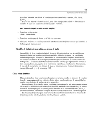 179
Transformaciones de los datos
selecciona Semanas, días, horas, se crearán cuatro nuevas variables: semana_, día_, hora_
y fecha_.
Si ya se han definido variables de fecha, éstas serán reemplazadas cuando se definan nuevas
variables de fecha con los mismos nombres que las existentes.
Para definir fechas para los datos de serie temporal
E Seleccione en los menús:
Datos > Definir fechas...
E Seleccione un intervalo de tiempo en la lista Los casos son.
E Introduzca el valor o los valores que definen la fecha inicial en El primer caso es, que determina la
fecha asignada al primer caso.
Variables de fecha frente a variables con formato de fecha
Las variables de fecha creadas con Definir fechas no deben confundirse con las variables con
formato de fecha, que se definen en Vista de variables del Editor de datos. Las variables de
fecha se emplean para establecer la periodicidad de los datos de serie temporal; mientras que
las variables con formato de fecha representan fechas y horas mostradas en varios formatos de
fecha y hora. Las variables de fecha son números enteros sencillos que representan el número de
días, semanas, horas, etc., a partir de un punto inicial especificado por el usuario. Internamente,
la mayoría de las variables con formato de fecha se almacenan como el número de segundos
transcurridos desde el 14 de octubre de 1582.
Crear serie temporal
El cuadro de diálogo Crear serie temporal crea nuevas variables basadas en funciones de variables
de series temporales numéricas existentes. Estos valores transformados son de gran utilidad en
muchos procedimientos de análisis de series temporales.
Los nombres por defecto de las nuevas variables se componen de los seis primeros caracteres de
las variables existentes utilizadas para crearlas, seguidos por un carácter de subrayado y un número
secuencial. Por ejemplo, para la variable precio, el nombre de la nueva variable sería precio_1.
Las nuevas variables conservarían cualquier etiqueta de valor definida de las variables originales.
Las funciones disponibles para crear variables de series temporales incluyen las funciones de
diferencias, medias móviles, medianas móviles, retardo y adelanto.
 