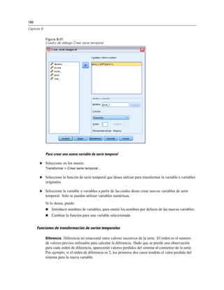 180
Capítulo 8
Figura 8-31
Cuadro de diálogo Crear serie temporal
Para crear una nueva variable de serie temporal
E Seleccione en los menús:
Transformar > Crear serie temporal...
E Seleccione la función de serie temporal que desea utilizar para transformar la variable o variables
originales.
E Seleccione la variable o variables a partir de las cuales desee crear nuevas variables de serie
temporal. Sólo se pueden utilizar variables numéricas.
Si lo desea, puede:
 Introducir nombres de variables, para omitir los nombres por defecto de las nuevas variables.
 Cambiar la función para una variable seleccionada.
Funciones de transformación de series temporales
Diferencia. Diferencia no estacional entre valores sucesivos de la serie. El orden es el número
de valores previos utilizados para calcular la diferencia. Dado que se pierde una observación
para cada orden de diferencia, aparecerán valores perdidos del sistema al comienzo de la serie.
Por ejemplo, si el orden de diferencia es 2, los primeros dos casos tendrán el valor perdido del
sistema para la nueva variable.
 