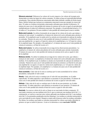 181
Transformaciones de los datos
Diferencia estacional. Diferencia los valores de la serie respecto a los valores de la propia serie
distanciados un orden (un lapso) de valores constante. El orden se basa en la periodicidad definida
actualmente. Para calcular diferencias estacionales debe haber definido variables de fecha (menú
Datos, Definir fechas) que incluyan un componente estacional (como por ejemplo los meses del
año). El orden es el número de períodos estacionales utilizados para calcular la diferencia. El
número de casos con el valor perdido del sistema al comienzo de la serie es igual a la periodicidad
multiplicada por el orden de la diferencia estacional. Por ejemplo, si la periodicidad actual es 12 y
el orden es 2, los primeros 24 casos tendrán el valor perdido del sistema para la nueva variable.
Media móvil centrada. Se utiliza el promedio de un rango de los valores de la serie, que rodean e
incluyen al valor actual. La amplitud es el número de valores de la serie utilizados para calcular el
promedio. Si la amplitud es par, la media móvil se calcula con el promedio de cada par de medias
no centradas. Número de casos con el valor perdido del sistema al comienzo y al final de la serie
para una amplitud de n es igual a n/2 para los valores de la amplitud par y (n–1)/2 para los valores
de la amplitud impar. Por ejemplo, si la amplitud es 5, el número de casos con el valor perdido del
sistema al comienzo y al final de la serie es 2.
Media móvil anterior. Se utiliza el promedio de un rango de las observaciones precedentes. La
amplitud es el número de valores precedentes de la serie utilizados para calcular el promedio.
El número de casos con el valor perdido del sistema al comienzo de la serie es igual al valor
de la amplitud.
Medianas móviles. Se utiliza la mediana de un rango de los valores de la serie, que rodean e
incluyen al valor actual. La amplitud es el número de valores de la serie utilizados para calcular la
mediana. Si la amplitud es par, la mediana se calcula con el promedio de cada par de medianas no
centradas. Número de casos con el valor perdido del sistema al comienzo y al final de la serie para
una amplitud de n es igual a n/2 para los valores de la amplitud par y (n–1)/2 para los valores de
la amplitud impar. Por ejemplo, si la amplitud es 5, el número de casos con el valor perdido del
sistema al comienzo y al final de la serie es 2.
Suma acumulada. Cada valor de la serie se sustituye por la suma acumulada de los valores
precedentes, incluyendo el valor actual.
Retardo. Cada valor de la serie se sustituye por el valor del caso precedente, en el orden
especificado. El orden especifica a qué distancia se encuentra el caso precedente. El número de
casos con el valor perdido del sistema al comienzo de la serie es igual al valor del orden.
Adelanto. Cada valor de la serie se sustituye por el valor de un caso posterior, en el orden
especificado. El orden especifica a qué distancia se encuentra el caso posterior. El número de
casos con el valor perdido del sistema al final de la serie es igual al valor del orden.
Suavizado. Los nuevos valores de la serie se basan en un suavizador de datos compuesto. El
suavizador comienza con una mediana móvil de 4, que se centra por una mediana móvil de 2. A
continuación, se vuelven a suavizar estos valores aplicando una mediana móvil de 5, una mediana
móvil de 3 y los promedios ponderados móviles (hanning). Los residuos se calculan sustrayendo la
serie suavizada de la serie original. Después se repite todo el proceso sobre los residuos calculados.
Por último, los residuos suavizados se calculan sustrayendo los valores suavizados obtenidos la
primera vez que se realizó el proceso. A esto se le denomina a veces suavizado T4253H.
 