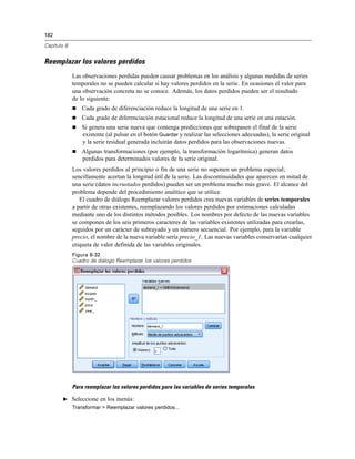 182
Capítulo 8
Reemplazar los valores perdidos
Las observaciones perdidas pueden causar problemas en los análisis y algunas medidas de series
temporales no se pueden calcular si hay valores perdidos en la serie. En ocasiones el valor para
una observación concreta no se conoce. Además, los datos perdidos pueden ser el resultado
de lo siguiente:
 Cada grado de diferenciación reduce la longitud de una serie en 1.
 Cada grado de diferenciación estacional reduce la longitud de una serie en una estación.
 Si genera una serie nueva que contenga predicciones que sobrepasen el final de la serie
existente (al pulsar en el botón Guardar y realizar las selecciones adecuadas), la serie original
y la serie residual generada incluirán datos perdidos para las observaciones nuevas.
 Algunas transformaciones (por ejemplo, la transformación logarítmica) generan datos
perdidos para determinados valores de la serie original.
Los valores perdidos al principio o fin de una serie no suponen un problema especial;
sencillamente acortan la longitud útil de la serie. Las discontinuidades que aparecen en mitad de
una serie (datos incrustados perdidos) pueden ser un problema mucho más grave. El alcance del
problema depende del procedimiento analítico que se utilice.
El cuadro de diálogo Reemplazar valores perdidos crea nuevas variables de series temporales
a partir de otras existentes, reemplazando los valores perdidos por estimaciones calculadas
mediante uno de los distintos métodos posibles. Los nombres por defecto de las nuevas variables
se componen de los seis primeros caracteres de las variables existentes utilizadas para crearlas,
seguidos por un carácter de subrayado y un número secuencial. Por ejemplo, para la variable
precio, el nombre de la nueva variable sería precio_1. Las nuevas variables conservarían cualquier
etiqueta de valor definida de las variables originales.
Figura 8-32
Cuadro de diálogo Reemplazar los valores perdidos
Para reemplazar los valores perdidos para las variables de series temporales
E Seleccione en los menús:
Transformar > Reemplazar valores perdidos...
 