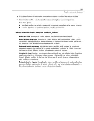 183
Transformaciones de los datos
E Seleccione el método de estimación que desee utilizar para reemplazar los valores perdidos.
E Seleccione la variable o variables para las que desea reemplazar los valores perdidos.
Si lo desea, puede:
 Introducir nombres de variables, para omitir los nombres por defecto de las nuevas variables.
 Cambiar el método de estimación para una variable seleccionada.
Métodos de estimación para reemplazar los valores perdidos
Media de la serie. Sustituye los valores perdidos con la media de la serie completa.
Media de puntos adyacentes. Sustituye los valores perdidos por la media de los valores válidos
circundantes. La amplitud de los puntos adyacentes es el número de valores válidos, por encima y
por debajo del valor perdido, utilizados para calcular la media.
Mediana de puntos adyacentes. Sustituye los valores perdidos por la mediana de los valores
válidos circundantes. La amplitud de los puntos adyacentes es el número de valores válidos, por
encima y por debajo del valor perdido, utilizados para calcular la mediana.
Interpolación lineal. Sustituye los valores perdidos utilizando una interpolación lineal. Se utilizan
para la interpolación el último valor válido antes del valor perdido y el primer valor válido
después del valor perdido. Si el primer o el último caso de la serie tiene un valor perdido, el
valor perdido no se sustituye.
Tendencia lineal en el punto. Reemplaza los valores perdidos de la serie por la tendencia lineal en
ese punto. Se hace una regresión de la serie existente sobre una variable índice escalada de 1 a n.
Los valores perdidos se sustituyen por sus valores pronosticados.
 