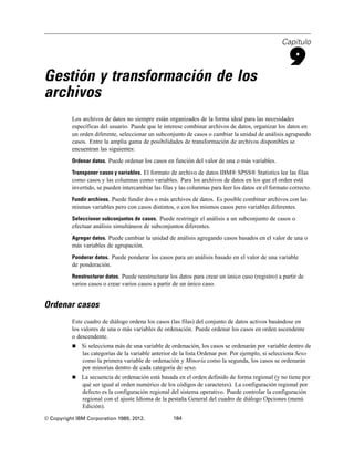 Capítulo
9
Gestión y transformación de los
archivos
Los archivos de datos no siempre están organizados de la forma ideal para las necesidades
específicas del usuario. Puede que le interese combinar archivos de datos, organizar los datos en
un orden diferente, seleccionar un subconjunto de casos o cambiar la unidad de análisis agrupando
casos. Entre la amplia gama de posibilidades de transformación de archivos disponibles se
encuentran las siguientes:
Ordenar datos. Puede ordenar los casos en función del valor de una o más variables.
Transponer casos y variables. El formato de archivo de datos IBM® SPSS® Statistics lee las filas
como casos y las columnas como variables. Para los archivos de datos en los que el orden está
invertido, se pueden intercambiar las filas y las columnas para leer los datos en el formato correcto.
Fundir archivos. Puede fundir dos o más archivos de datos. Es posible combinar archivos con las
mismas variables pero con casos distintos, o con los mismos casos pero variables diferentes.
Seleccionar subconjuntos de casos. Puede restringir el análisis a un subconjunto de casos o
efectuar análisis simultáneos de subconjuntos diferentes.
Agregar datos. Puede cambiar la unidad de análisis agregando casos basados en el valor de una o
más variables de agrupación.
Ponderar datos. Puede ponderar los casos para un análisis basado en el valor de una variable
de ponderación.
Reestructurar datos. Puede reestructurar los datos para crear un único caso (registro) a partir de
varios casos o crear varios casos a partir de un único caso.
Ordenar casos
Este cuadro de diálogo ordena los casos (las filas) del conjunto de datos activos basándose en
los valores de una o más variables de ordenación. Puede ordenar los casos en orden ascendente
o descendente.
 Si selecciona más de una variable de ordenación, los casos se ordenarán por variable dentro de
las categorías de la variable anterior de la lista Ordenar por. Por ejemplo, si selecciona Sexo
como la primera variable de ordenación y Minoría como la segunda, los casos se ordenarán
por minorías dentro de cada categoría de sexo.
 La secuencia de ordenación está basada en el orden definido de forma regional (y no tiene por
qué ser igual al orden numérico de los códigos de caracteres). La configuración regional por
defecto es la configuración regional del sistema operativo. Puede controlar la configuración
regional con el ajuste Idioma de la pestaña General del cuadro de diálogo Opciones (menú
Edición).
© Copyright IBM Corporation 1989, 2012. 184
 