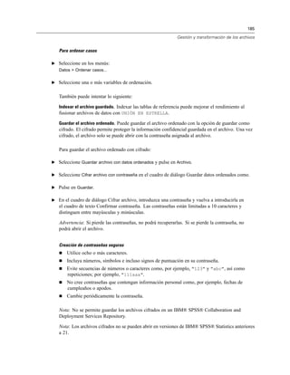 185
Gestión y transformación de los archivos
Para ordenar casos
E Seleccione en los menús:
Datos > Ordenar casos...
E Seleccione una o más variables de ordenación.
También puede intentar lo siguiente:
Indexar el archivo guardado. Indexar las tablas de referencia puede mejorar el rendimiento al
fusionar archivos de datos con UNIÓN EN ESTRELLA.
Guardar el archivo ordenado. Puede guardar el archivo ordenado con la opción de guardar como
cifrado. El cifrado permite proteger la información confidencial guardada en el archivo. Una vez
cifrado, el archivo solo se puede abrir con la contraseña asignada al archivo.
Para guardar el archivo ordenado con cifrado:
E Seleccione Guardar archivo con datos ordenados y pulse en Archivo.
E Seleccione Cifrar archivo con contraseña en el cuadro de diálogo Guardar datos ordenados como.
E Pulse en Guardar.
E En el cuadro de diálogo Cifrar archivo, introduzca una contraseña y vuelva a introducirla en
el cuadro de texto Confirmar contraseña. Las contraseñas están limitadas a 10 caracteres y
distinguen entre mayúsculas y minúsculas.
Advertencia: Si pierde las contraseñas, no podrá recuperarlas. Si se pierde la contraseña, no
podrá abrir el archivo.
Creación de contraseñas seguras
 Utilice ocho o más caracteres.
 Incluya números, símbolos e incluso signos de puntuación en su contraseña.
 Evite secuencias de números o caracteres como, por ejemplo, "123" y "abc", así como
repeticiones; por ejemplo, "111aaa".
 No cree contraseñas que contengan información personal como, por ejemplo, fechas de
cumpleaños o apodos.
 Cambie periódicamente la contraseña.
Nota: No se permite guardar los archivos cifrados en un IBM® SPSS® Collaboration and
Deployment Services Repository.
Nota: Los archivos cifrados no se pueden abrir en versiones de IBM® SPSS® Statistics anteriores
a 21.
 