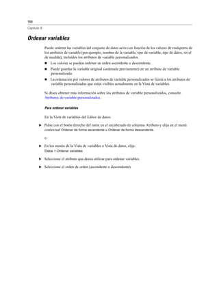 186
Capítulo 9
Ordenar variables
Puede ordenar las variables del conjunto de datos activo en función de los valores de cualquiera de
los atributos de variable (por ejemplo, nombre de la variable, tipo de variable, tipo de datos, nivel
de medida), incluidos los atributos de variable personalizados.
 Los valores se pueden ordenar en orden ascendente o descendente.
 Puede guardar la variable original (ordenada previamente) en un atributo de variable
personalizado.
 La ordenación por valores de atributos de variable personalizados se limita a los atributos de
variable personalizados que están visibles actualmente en la Vista de variables.
Si desea obtener más información sobre los atributos de variable personalizados, consulte
Atributos de variable personalizados.
Para ordenar variables
En la Vista de variables del Editor de datos:
E Pulse con el botón derecho del ratón en el encabezado de columna Atributo y elija en el menú
contextual Ordenar de forma ascendente u Ordenar de forma descendente.
o
E En los menús de la Vista de variables o Vista de datos, elija:
Datos > Ordenar variables
E Seleccione el atributo que desea utilizar para ordenar variables.
E Seleccione el orden de orden (ascendente o descendente).
 