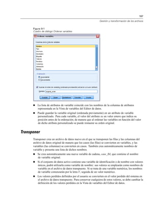 187
Gestión y transformación de los archivos
Figura 9-1
Cuadro de diálogo Ordenar variables
 La lista de atributos de variable coincide con los nombres de la columna de atributos
representada en la Vista de variables del Editor de datos.
 Puede guardar la variable original (ordenada previamente) en un atributo de variable
personalizado. Para cada variable, el valor del atributo es un valor entero que indica su
posición antes de la ordenación; de manera que al ordenar las variables en función del valor
de dicho atributo personalizado se puede restaurar su orden original.
Transponer
Transponer crea un archivo de datos nuevo en el que se transponen las filas y las columnas del
archivo de datos original de manera que los casos (las filas) se convierten en variables, y las
variables (las columnas) se convierten en casos. También crea automáticamente nombres de
variable y presenta una lista de dichos nombres.
 Se crea automáticamente una nueva variable de cadena, case_lbl, que contiene el nombre
de variable original.
 Si el conjunto de datos activo contiene una variable de identificación o de nombre con valores
únicos, podrá utilizarla como variable de nombre: sus valores se emplearán como nombres de
variable en el archivo de datos transpuesto. Si se trata de una variable numérica, los nombres
de variable comenzarán por la letra V, seguida de un valor numérico.
 Los valores perdidos definidos por el usuario se convierten en el valor perdido del sistema en
el archivo de datos transpuesto. Para conservar cualquiera de estos valores, se debe cambiar la
definición de los valores perdidos en la Vista de variables del Editor de datos.
 