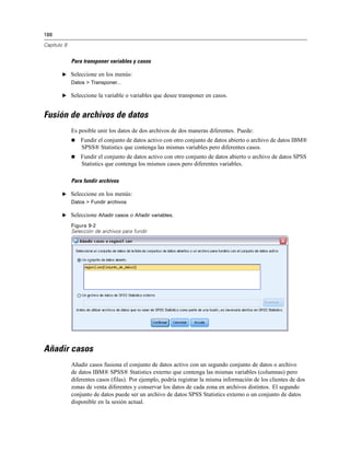 188
Capítulo 9
Para transponer variables y casos
E Seleccione en los menús:
Datos > Transponer...
E Seleccione la variable o variables que desee transponer en casos.
Fusión de archivos de datos
Es posible unir los datos de dos archivos de dos maneras diferentes. Puede:
 Fundir el conjunto de datos activo con otro conjunto de datos abierto o archivo de datos IBM®
SPSS® Statistics que contenga las mismas variables pero diferentes casos.
 Fundir el conjunto de datos activo con otro conjunto de datos abierto o archivo de datos SPSS
Statistics que contenga los mismos casos pero diferentes variables.
Para fundir archivos
E Seleccione en los menús:
Datos > Fundir archivos
E Seleccione Añadir casos o Añadir variables.
Figura 9-2
Selección de archivos para fundir
Añadir casos
Añadir casos fusiona el conjunto de datos activo con un segundo conjunto de datos o archivo
de datos IBM® SPSS® Statistics externo que contenga las mismas variables (columnas) pero
diferentes casos (filas). Por ejemplo, podría registrar la misma información de los clientes de dos
zonas de venta diferentes y conservar los datos de cada zona en archivos distintos. El segundo
conjunto de datos puede ser un archivo de datos SPSS Statistics externo o un conjunto de datos
disponible en la sesión actual.
 