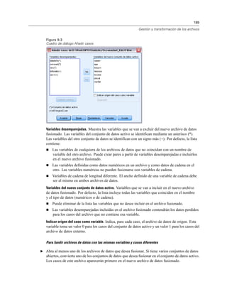 189
Gestión y transformación de los archivos
Figura 9-3
Cuadro de diálogo Añadir casos
Variables desemparejadas. Muestra las variables que se van a excluir del nuevo archivo de datos
fusionado. Las variables del conjunto de datos activo se identifican mediante un asterisco (*).
Las variables del otro conjunto de datos se identifican con un signo más (+). Por defecto, la lista
contiene:
 Las variables de cualquiera de los archivos de datos que no coincidan con un nombre de
variable del otro archivo. Puede crear pares a partir de variables desemparejadas e incluirlos
en el nuevo archivo fusionado.
 Las variables definidas como datos numéricos en un archivo y como datos de cadena en el
otro. Las variables numéricas no pueden fusionarse con variables de cadena.
 Variables de cadena de longitud diferente. El ancho definido de una variable de cadena debe
ser el mismo en ambos archivos de datos.
Variables del nuevo conjunto de datos activo. Variables que se van a incluir en el nuevo archivo
de datos fusionado. Por defecto, la lista incluye todas las variables que coinciden en el nombre
y el tipo de datos (numéricos o de cadena).
 Puede eliminar de la lista las variables que no desee incluir en el archivo fusionado.
 Las variables desemparejadas incluidas en el archivo fusionado contendrán los datos perdidos
para los casos del archivo que no contiene esa variable.
Indicar origen del caso como variable. Indica, para cada caso, el archivo de datos de origen. Esta
variable toma un valor 0 para los casos del conjunto de datos activo y un valor 1 para los casos del
archivo de datos externo.
Para fundir archivos de datos con las mismas variables y casos diferentes
E Abra al menos uno de los archivos de datos que desea fusionar. Si tiene varios conjuntos de datos
abiertos, convierta uno de los conjuntos de datos que desea fusionar en el conjunto de datos activo.
Los casos de este archivo aparecerán primero en el nuevo archivo de datos fusionado.
 