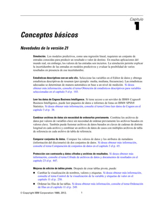 Capítulo
1
Conceptos básicos
Novedades de la versión 21
Simulación. Los modelos predictivos, como una regresión lineal, requieren un conjunto de
entradas conocidas para predecir un resultado o valor de destino. En muchas aplicaciones del
mundo real, sin embargo, los valores de las entradas son inciertos. La simulación permite explicar
la incertidumbre de las entradas en modelos predictivos y evaluar la posibilidad de varios
resultados en presencia de esa incertidumbre.
Estadísticas descriptivas con un solo clic. Seleccione las variables en el Editor de datos y obtenga
estadísticas descriptivas de resumen (por ejemplo: media, mediana, frecuencias). Las estadísticas
adecuadas se determinan de manera automática en base a un nivel de medición. Si desea
obtener más información, consulte el tema Obtención de estadísticos descriptivos para variables
seleccionadas en el capítulo 5 el p. 103.
Leer los datos de Cognos Business Intelligence. Si tiene acceso a un servidor de IBM® Cognos®
Business Intelligence, puede leer paquetes de datos e informes de listas en IBM® SPSS®
Statistics. Si desea obtener más información, consulte el tema Cómo leer datos de Cognos en el
capítulo 3 el p. 38.
Combinar archivos de datos sin necesidad de ordenarlos previamente. Combine los archivos de
datos por valores de variables clave sin necesidad de ordenar previamente los archivos basados en
valores clave. También puede fusionar archivos de datos basados en claves de cadenas de distinta
longitud en cada archivo y combinar un archivo de datos de casos con múltiples archivos de tabla
de referencia en cada archivo de tabla de referencia.
Comparar conjuntos de datos. Compare los valores de datos y los atributos de metadatos
(información del diccionario) de dos conjuntos de datos. Si desea obtener más información,
consulte el tema Comparación de conjuntos de datos en el capítulo 3 el p. 65.
Protección con contraseña y datos cifrados y archivos de resultados. Si desea obtener más
información, consulte el tema Cifrado de archivos de datos y documentos de resultados en el
capítulo 23 el p. 447.
Mejoras de edición de tablas pivote. Después de crear tablas pivote, puede:
 Cambiar la visualización de nombres, valores y etiquetas. Si desea obtener más información,
consulte el tema Control de la visualización de la variable y etiquetas de valor en el
capítulo 11 el p. 250.
 Ordenar las filas de las tablas. Si desea obtener más información, consulte el tema Ordenación
de filas en el capítulo 11 el p. 249.
© Copyright IBM Corporation 1989, 2012. 1
 