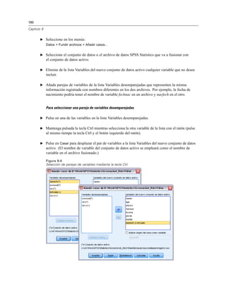 190
Capítulo 9
E Seleccione en los menús:
Datos > Fundir archivos > Añadir casos...
E Seleccione el conjunto de datos o el archivo de datos SPSS Statistics que va a fusionar con
el conjunto de datos activo.
E Elimine de la lista Variables del nuevo conjunto de datos activo cualquier variable que no desee
incluir.
E Añada parejas de variables de la lista Variables desemparejadas que representen la misma
información registrada con nombres diferentes en los dos archivos. Por ejemplo, la fecha de
nacimiento podría tener el nombre de variable fechnac en un archivo y nacfech en el otro.
Para seleccionar una pareja de variables desemparejadas
E Pulse en una de las variables en la lista Variables desemparejadas.
E Mantenga pulsada la tecla Ctrl mientras selecciona la otra variable de la lista con el ratón (pulse
al mismo tiempo la tecla Ctrl y el botón izquierdo del ratón).
E Pulse en Casar para desplazar el par de variables a la lista Variables del nuevo conjunto de datos
activo. (El nombre de variable del conjunto de datos activo se empleará como el nombre de
variable en el archivo fusionado.)
Figura 9-4
Selección de parejas de variables mediante la tecla Ctrl
 
