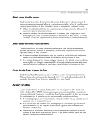 191
Gestión y transformación de los archivos
Añadir casos: Cambiar nombre
Puede cambiar los nombres de las variables del conjunto de datos activo o de otro conjunto de
datos antes de desplazarlas desde la lista de variables desemparejadas a la lista de variables que se
van a incluir en el archivo de datos fusionado. Cambiar el nombre de las variables le permite:
 Utilizar el nombre de variable del otro conjunto de datos en lugar del nombre del conjunto de
datos activo para las parejas de variables.
 Incluir dos variables con el mismo nombre pero de diferentes tipos o longitudes de cadena.
Por ejemplo, para incluir la variable numérica sexo del conjunto de datos activo y la variable
de cadena sexo del otro conjunto de datos, primero se debe cambiar el nombre de una de ellas.
Añadir casos: Información del diccionario
Toda información del diccionario (etiquetas de variable y de valor, valores definidos como
perdidos por el usuario, formatos de presentación) existente en el conjunto de datos activo se
aplicará al archivo de datos fusionado.
 Si alguna información del diccionario sobre una variable no está definida en el conjunto de
datos activo, se utilizará la información del diccionario del otro conjunto de datos.
 Si el conjunto de datos activo contiene cualquier etiqueta de valor definida o valores definidos
como perdidos por el usuario para una variable, se ignorará cualquier otra etiqueta de valor o
valor definido como perdido por el usuario para esa variable en el otro conjunto de datos.
Fusión de más de dos orígenes de datos
Puede fusionar hasta 50 conjuntos de datos y/o archivos de datos con la sintaxis de comandos.
Si desea obtener información, consulte el comando ADD FILES en la referencia de sintaxis de
comandos (Command Syntax Reference) (disponible en el menú Ayuda).
Añadir variables
Añadir variables fusiona el conjunto de datos activo con otro conjunto de datos abierto o un
archivo de datos IBM® SPSS® Statistics que contenga los mismos casos (filas) pero diferentes
variables (columnas). Por ejemplo, es posible que desee fusionar un archivo de datos que contenga
los resultados previos de la prueba con otro que contenga los resultados posteriores.
 Si no está emparejando casos basándose en los valores de variables clave, el orden del archivo
determina cómo se emparejan los casos.
 Si se utilizan una o más variables clave para emparejar los casos e indica que los archivos
ya están ordenados, los dos conjuntos de datos deben seguir un orden ascendente de la
variable o variables clave.
 Los nombres de las variables del segundo archivo de datos que son duplicados de los del
conjunto de datos activo se excluyen por defecto, ya que Añadir variables supone que estas
variables contienen información duplicada.
 