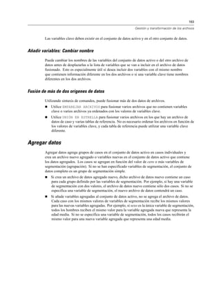 193
Gestión y transformación de los archivos
Las variables clave deben existir en el conjunto de datos activo y en el otro conjunto de datos.
Añadir variables: Cambiar nombre
Puede cambiar los nombres de las variables del conjunto de datos activo o del otro archivo de
datos antes de desplazarlas a la lista de variables que se van a incluir en el archivo de datos
fusionado. Esto es especialmente útil si desea incluir dos variables con el mismo nombre
que contienen información diferente en los dos archivos o si una variable clave tiene nombres
diferentes en los dos archivos.
Fusión de más de dos orígenes de datos
Utilizando sintaxis de comandos, puede fusionar más de dos datos de archivos.
 Utilice EMPAREJAR ARCHIVOS para fusionar varios archivos que no contienen variables
clave o varios archivos ya ordenados con los valores de variables clave.
 Utilice UNIÓN EN ESTRELLA para fusionar varios archivos en los que hay un archivo de
datos de caso y varias tablas de referencia. No es necesario ordenar los archivos en función de
los valores de variables clave, y cada tabla de referencia puede utilizar una variable clave
diferente.
Agregar datos
Agregar datos agrega grupos de casos en el conjunto de datos activo en casos individuales y
crea un archivo nuevo agregado o variables nuevas en el conjunto de datos activo que contiene
los datos agregados. Los casos se agregan en función del valor de cero o más variables de
segmentación (agrupación). Si no se han especificado variables de segmentación, el conjunto de
datos completo es un grupo de segmentación simple.
 Si crea un archivo de datos agregado nuevo, dicho archivo de datos nuevo contiene un caso
para cada grupo definido por las variables de segmentación. Por ejemplo, si hay una variable
de segmentación con dos valores, el archivo de datos nuevo contiene sólo dos casos. Si no se
especifica una variable de segmentación, el nuevo archivo de datos contendrá un caso.
 Si añade variables agregadas al conjunto de datos activo, no se agrega el archivo de datos.
Cada caso con los mismos valores de variables de segmentación recibe los mismos valores
para las nuevas variables agregadas. Por ejemplo, si sexo es la única variable de segmentación,
todos los hombres reciben el mismo valor para la variable agregada nueva que representa la
edad media. Si no se especifica una variable de segmentación, todos los casos recibirán el
mismo valor para una nueva variable agregada que representa una edad media.
 