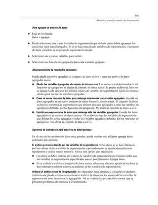 195
Gestión y transformación de los archivos
Para agregar un archivo de datos
E Elija en los menús:
Datos > Agregar...
E Puede seleccionar una o más variables de segmentación que definan cómo deben agruparse los
casos para crear datos agregados. Si no se han especificado variables de segmentación, el conjunto
de datos completo es un grupo de segmentación simple.
E Seleccione una o varias variables para incluir.
E Seleccione una función de agregación para cada variable agregada.
Almacenamiento de resultados agregados
Puede añadir variables agregadas al conjunto de datos activo o crear un archivo de datos
agregados nuevo.
 Añadir las variables agregadas al conjunto de datos activo. Las nuevas variables basadas en las
funciones de agregación se añaden al conjunto de datos activo. El propio archivo de datos no
se agrega. Cada caso con los mismos valores de variables de segmentación recibe los mismos
valores para las nuevas variables agregadas.
 Crear un nuevo conjunto de datos que contenga únicamente las variables agregadas. Guarda los
datos agregados en un nuevo conjunto de datos durante la sesión actual. El conjunto de datos
incluye las variables de segmentación que definen los casos agregados y todas las variables de
agregación definidas por las funciones de agregación. No afecta al conjunto de datos activo.
 Escribir un nuevo archivo de datos que contenga sólo las variables agregadas. Guarda los datos
agregados en un archivo de datos externo. El archivo incluye las variables de segmentación
que definen los casos agregados y todas las variables agregadas definidas por las funciones de
agregación. No afecta al conjunto de datos activo.
Opciones de ordenación para archivos de datos grandes
En el caso de los archivos de datos muy grandes, puede resultar más eficiente agregar datos
ordenados previamente.
El archivo ya está ordenado por las variables de segmentación. Si los datos ya se han ordenados
por los valores de las variables de segmentación, e procedimiento se ejecuta ejecución más
rápidamente y utiliza menos memoria. Utilice esta opción con precaución.
 Los datos se deben ordenar por valores de variables de segmentación en el mismo orden que
las variables de segmentación especificadas para el procedimiento Agregar datos.
 Si va a añadir variables al conjunto de datos activo, seleccione sólo esta opción si los datos se
han ordenado mediante valores ascendentes de las variables de segmentación.
Ordenar el archivo antes de la agregación. En situaciones muy extrañas y con archivos de datos
voluminosos, puede ser necesario ordenar el archivo de datos por los valores de las variables de
segmentación antes de realizar la agregación. No se recomienda esta opción a menos que se
presenten problemas de memoria y/o rendimiento.
 