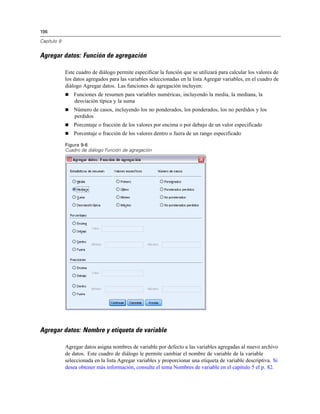 196
Capítulo 9
Agregar datos: Función de agregación
Este cuadro de diálogo permite especificar la función que se utilizará para calcular los valores de
los datos agregados para las variables seleccionadas en la lista Agregar variables, en el cuadro de
diálogo Agregar datos. Las funciones de agregación incluyen:
 Funciones de resumen para variables numéricas, incluyendo la media, la mediana, la
desviación típica y la suma
 Número de casos, incluyendo los no ponderados, los ponderados, los no perdidos y los
perdidos
 Porcentaje o fracción de los valores por encima o por debajo de un valor especificado
 Porcentaje o fracción de los valores dentro o fuera de un rango especificado
Figura 9-6
Cuadro de diálogo Función de agregación
Agregar datos: Nombre y etiqueta de variable
Agregar datos asigna nombres de variable por defecto a las variables agregadas al nuevo archivo
de datos. Este cuadro de diálogo le permite cambiar el nombre de variable de la variable
seleccionada en la lista Agregar variables y proporcionar una etiqueta de variable descriptiva. Si
desea obtener más información, consulte el tema Nombres de variable en el capítulo 5 el p. 82.
 