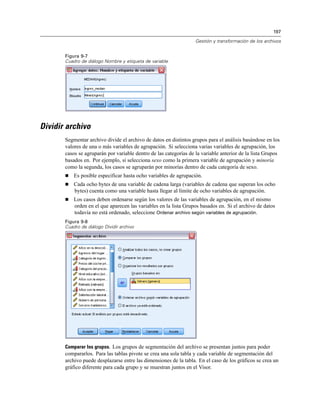 197
Gestión y transformación de los archivos
Figura 9-7
Cuadro de diálogo Nombre y etiqueta de variable
Dividir archivo
Segmentar archivo divide el archivo de datos en distintos grupos para el análisis basándose en los
valores de una o más variables de agrupación. Si selecciona varias variables de agrupación, los
casos se agruparán por variable dentro de las categorías de la variable anterior de la lista Grupos
basados en. Por ejemplo, si selecciona sexo como la primera variable de agrupación y minoría
como la segunda, los casos se agruparán por minorías dentro de cada categoría de sexo.
 Es posible especificar hasta ocho variables de agrupación.
 Cada ocho bytes de una variable de cadena larga (variables de cadena que superan los ocho
bytes) cuenta como una variable hasta llegar al límite de ocho variables de agrupación.
 Los casos deben ordenarse según los valores de las variables de agrupación, en el mismo
orden en el que aparecen las variables en la lista Grupos basados en. Si el archivo de datos
todavía no está ordenado, seleccione Ordenar archivo según variables de agrupación.
Figura 9-8
Cuadro de diálogo Dividir archivo
Comparar los grupos. Los grupos de segmentación del archivo se presentan juntos para poder
compararlos. Para las tablas pivote se crea una sola tabla y cada variable de segmentación del
archivo puede desplazarse entre las dimensiones de la tabla. En el caso de los gráficos se crea un
gráfico diferente para cada grupo y se muestran juntos en el Visor.
 