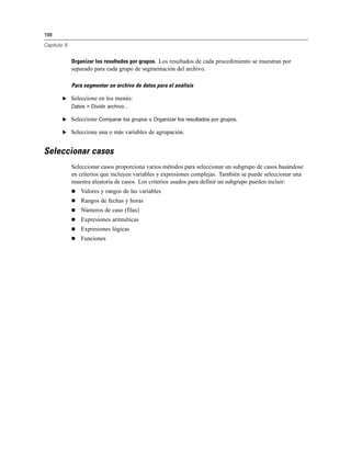 198
Capítulo 9
Organizar los resultados por grupos. Los resultados de cada procedimiento se muestran por
separado para cada grupo de segmentación del archivo.
Para segmentar un archivo de datos para el análisis
E Seleccione en los menús:
Datos > Dividir archivo...
E Seleccione Comparar los grupos u Organizar los resultados por grupos.
E Seleccione una o más variables de agrupación.
Seleccionar casos
Seleccionar casos proporciona varios métodos para seleccionar un subgrupo de casos basándose
en criterios que incluyen variables y expresiones complejas. También se puede seleccionar una
muestra aleatoria de casos. Los criterios usados para definir un subgrupo pueden incluir:
 Valores y rangos de las variables
 Rangos de fechas y horas
 Números de caso (filas)
 Expresiones aritméticas
 Expresiones lógicas
 Funciones
 