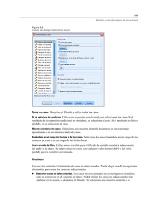 199
Gestión y transformación de los archivos
Figura 9-9
Cuadro de diálogo Seleccionar casos
Todos los casos. Desactiva el filtrado y utiliza todos los casos.
Si se satisface la condición. Utiliza una expresión condicional para seleccionar los casos Si el
resultado de la expresión condicional es verdadero, se selecciona el caso. Si el resultado es falso o
perdido, no se selecciona el caso.
Muestra aleatoria de casos. Selecciona una muestra aleatoria basándose en un porcentaje
aproximado o en un número exacto de casos.
Basándose en el rango del tiempo o de los casos. Selecciona los casos basándose en un rango de los
números de caso o en un rango de las fechas/horas.
Usar variable de filtro. Utiliza como variable para el filtrado la variable numérica seleccionada
del archivo de datos. Se seleccionan los casos con cualquier valor distinto del 0 o del valor
perdido para la variable seleccionada.
Resultados
Esta sección controla el tratamiento de casos no seleccionados. Puede elegir una de las siguientes
alternativas para tratar los casos no seleccionados:
 Descartar casos no seleccionados. Los casos no seleccionados no se incluyen en el análisis,
pero se conservan en el conjunto de datos. Podrá utilizar los casos no seleccionados más
adelante en la sesión, si desactiva el filtrado. Si selecciona una muestra aleatoria o si
 