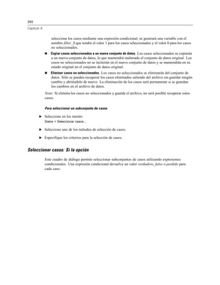 200
Capítulo 9
selecciona los casos mediante una expresión condicional, se generará una variable con el
nombre filter_$ que tendrá el valor 1 para los casos seleccionados y el valor 0 para los casos
no seleccionados.
 Copiar casos seleccionados a un nuevo conjunto de datos. Los casos seleccionados se copiarán
a un nuevo conjunto de datos, lo que mantendrá inalterado el conjunto de datos original. Los
casos no seleccionados no se incluirán en el nuevo conjunto de datos y se mantendrán en su
estado original en el conjunto de datos original.
 Eliminar casos no seleccionados. Los casos no seleccionados se eliminarán del conjunto de
datos. Sólo se pueden recuperar los casos eliminados saliendo del archivo sin guardar ningún
cambio y abriéndolo de nuevo. La eliminación de los casos será permanente si se guardan
los cambios en el archivo de datos.
Nota: Si elimina los casos no seleccionados y guarda el archivo, no será posible recuperar estos
casos.
Para seleccionar un subconjunto de casos
E Seleccione en los menús:
Datos > Seleccionar casos...
E Seleccione uno de los métodos de selección de casos.
E Especifique los criterios para la selección de casos.
Seleccionar casos: Si la opción
Este cuadro de diálogo permite seleccionar subconjuntos de casos utilizando expresiones
condicionales. Una expresión condicional devuelve un valor verdadero, falso o perdido para
cada caso.
 