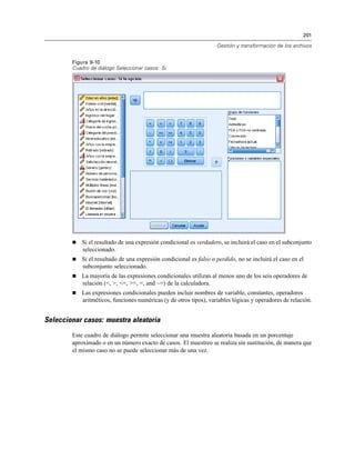 201
Gestión y transformación de los archivos
Figura 9-10
Cuadro de diálogo Seleccionar casos: Si
 Si el resultado de una expresión condicional es verdadero, se incluirá el caso en el subconjunto
seleccionado.
 Si el resultado de una expresión condicional es falso o perdido, no se incluirá el caso en el
subconjunto seleccionado.
 La mayoría de las expresiones condicionales utilizan al menos uno de los seis operadores de
relación (<, >, <=, >=, =, and ~=) de la calculadora.
 Las expresiones condicionales pueden incluir nombres de variable, constantes, operadores
aritméticos, funciones numéricas (y de otros tipos), variables lógicas y operadores de relación.
Seleccionar casos: muestra aleatoria
Este cuadro de diálogo permite seleccionar una muestra aleatoria basada en un porcentaje
aproximado o en un número exacto de casos. El muestreo se realiza sin sustitución, de manera que
el mismo caso no se puede seleccionar más de una vez.
 