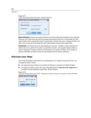 202
Capítulo 9
Figura 9-11
Cuadro de diálogo Seleccionar casos: Muestra aleatoria
Aproximadamente. Genera una muestra aleatoria con el porcentaje aproximado de casos indicado.
Dado que esta rutina toma una decisión pseudo-aleatoria para cada caso, el porcentaje de casos
seleccionados sólo se puede aproximar al especificado. Cuantos más casos contenga el archivo de
datos, más se acercará el porcentaje de casos seleccionados al porcentaje especificado.
Exactamente. Un número de casos especificado por el usuario. También se debe especificar el
número de casos a partir de los cuales se generará la muestra. Este segundo número debe ser
menor o igual que el número total de casos presentes en el archivo de datos. Si lo excede, la
muestra contendrá un número menor de casos proporcional al número solicitado.
Seleccionar casos: Rango
Este cuadro de diálogo selecciona los casos basándose en un rango de números de caso o en
un rango de fechas u horas.
 Los rangos de casos se basan en el número de fila que se muestra en el Editor de datos.
 Los rangos de fechas y horas sólo están disponibles para los datos de serie temporal con
variables de fecha definidas (menú Datos, Definir fechas).
Figura 9-12
Cuadro de diálogo Seleccionar casos: Rango para rangos de casos (sin variables de fecha definidas)
 