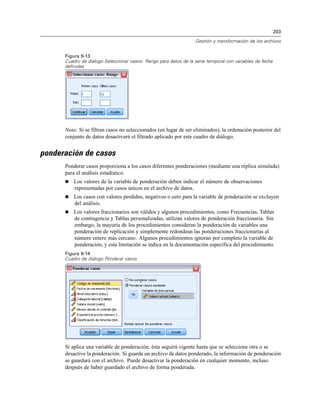 203
Gestión y transformación de los archivos
Figura 9-13
Cuadro de diálogo Seleccionar casos: Rango para datos de la serie temporal con variables de fecha
definidas
Nota: Si se filtran casos no seleccionados (en lugar de ser eliminados), la ordenación posterior del
conjunto de datos desactivará el filtrado aplicado por este cuadro de diálogo.
ponderación de casos
Ponderar casos proporciona a los casos diferentes ponderaciones (mediante una réplica simulada)
para el análisis estadístico.
 Los valores de la variable de ponderación deben indicar el número de observaciones
representadas por casos únicos en el archivo de datos.
 Los casos con valores perdidos, negativos o cero para la variable de ponderación se excluyen
del análisis.
 Los valores fraccionarios son válidos y algunos procedimientos, como Frecuencias, Tablas
de contingencia y Tablas personalizadas, utilizan valores de ponderación fraccionaria. Sin
embargo, la mayoría de los procedimientos consideran la ponderación de variables una
ponderación de replicación y simplemente redondean las ponderaciones fraccionarias al
número entero más cercano. Algunos procedimientos ignoran por completo la variable de
ponderación, y esta limitación se indica en la documentación específica del procedimiento.
Figura 9-14
Cuadro de diálogo Ponderar casos
Si aplica una variable de ponderación, ésta seguirá vigente hasta que se seleccione otra o se
desactive la ponderación. Si guarda un archivo de datos ponderado, la información de ponderación
se guardará con el archivo. Puede desactivar la ponderación en cualquier momento, incluso
después de haber guardado el archivo de forma ponderada.
 