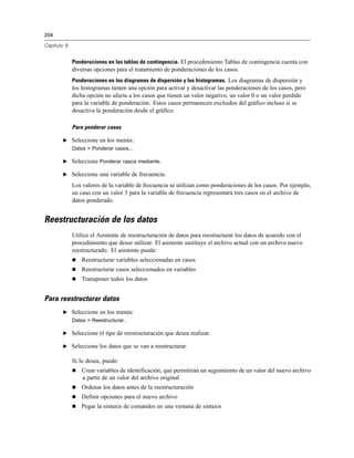 204
Capítulo 9
Ponderaciones en las tablas de contingencia. El procedimiento Tablas de contingencia cuenta con
diversas opciones para el tratamiento de ponderaciones de los casos.
Ponderaciones en los diagramas de dispersión y los histogramas. Los diagramas de dispersión y
los histogramas tienen una opción para activar y desactivar las ponderaciones de los casos, pero
dicha opción no afecta a los casos que tienen un valor negativo, un valor 0 o un valor perdido
para la variable de ponderación. Estos casos permanecen excluidos del gráfico incluso si se
desactiva la ponderación desde el gráfico.
Para ponderar casos
E Seleccione en los menús:
Datos > Ponderar casos...
E Seleccione Ponderar casos mediante.
E Seleccione una variable de frecuencia.
Los valores de la variable de frecuencia se utilizan como ponderaciones de los casos. Por ejemplo,
un caso con un valor 3 para la variable de frecuencia representará tres casos en el archivo de
datos ponderado.
Reestructuración de los datos
Utilice el Asistente de reestructuración de datos para reestructurar los datos de acuerdo con el
procedimiento que desee utilizar. El asistente sustituye el archivo actual con un archivo nuevo
reestructurado. El asistente puede:
 Reestructurar variables seleccionadas en casos
 Reestructurar casos seleccionados en variables
 Transponer todos los datos
Para reestructurar datos
E Seleccione en los menús:
Datos > Reestructurar...
E Seleccione el tipo de reestructuración que desea realizar.
E Seleccione los datos que se van a reestructurar.
Si lo desea, puede:
 Crear variables de identificación, que permitirán un seguimiento de un valor del nuevo archivo
a partir de un valor del archivo original
 Ordenar los datos antes de la reestructuración
 Definir opciones para el nuevo archivo
 Pegar la sintaxis de comandos en una ventana de sintaxis
 