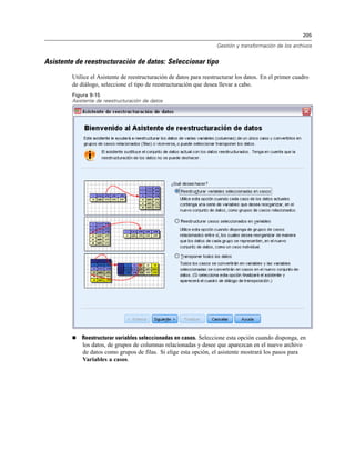 205
Gestión y transformación de los archivos
Asistente de reestructuración de datos: Seleccionar tipo
Utilice el Asistente de reestructuración de datos para reestructurar los datos. En el primer cuadro
de diálogo, seleccione el tipo de reestructuración que desea llevar a cabo.
Figura 9-15
Asistente de reestructuración de datos
 Reestructurar variables seleccionadas en casos. Seleccione esta opción cuando disponga, en
los datos, de grupos de columnas relacionadas y desee que aparezcan en el nuevo archivo
de datos como grupos de filas. Si elige esta opción, el asistente mostrará los pasos para
Variables a casos.
 