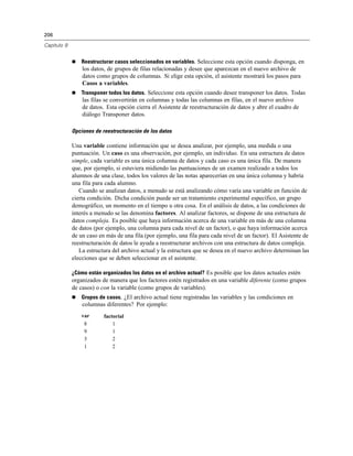 206
Capítulo 9
 Reestructurar casos seleccionados en variables. Seleccione esta opción cuando disponga, en
los datos, de grupos de filas relacionadas y desee que aparezcan en el nuevo archivo de
datos como grupos de columnas. Si elige esta opción, el asistente mostrará los pasos para
Casos a variables.
 Transponer todos los datos. Seleccione esta opción cuando desee transponer los datos. Todas
las filas se convertirán en columnas y todas las columnas en filas, en el nuevo archivo
de datos. Esta opción cierra el Asistente de reestructuración de datos y abre el cuadro de
diálogo Transponer datos.
Opciones de reestructuración de los datos
Una variable contiene información que se desea analizar, por ejemplo, una medida o una
puntuación. Un caso es una observación, por ejemplo, un individuo. En una estructura de datos
simple, cada variable es una única columna de datos y cada caso es una única fila. De manera
que, por ejemplo, si estuviera midiendo las puntuaciones de un examen realizado a todos los
alumnos de una clase, todos los valores de las notas aparecerían en una única columna y habría
una fila para cada alumno.
Cuando se analizan datos, a menudo se está analizando cómo varía una variable en función de
cierta condición. Dicha condición puede ser un tratamiento experimental específico, un grupo
demográfico, un momento en el tiempo u otra cosa. En el análisis de datos, a las condiciones de
interés a menudo se las denomina factores. Al analizar factores, se dispone de una estructura de
datos compleja. Es posible que haya información acerca de una variable en más de una columna
de datos (por ejemplo, una columna para cada nivel de un factor), o que haya información acerca
de un caso en más de una fila (por ejemplo, una fila para cada nivel de un factor). El Asistente de
reestructuración de datos le ayuda a reestructurar archivos con una estructura de datos compleja.
La estructura del archivo actual y la estructura que se desea en el nuevo archivo determinan las
elecciones que se deben seleccionar en el asistente.
¿Cómo están organizados los datos en el archivo actual? Es posible que los datos actuales estén
organizados de manera que los factores estén registrados en una variable diferente (como grupos
de casos) o con la variable (como grupos de variables).
 Grupos de casos. ¿El archivo actual tiene registradas las variables y las condiciones en
columnas diferentes? Por ejemplo:
var factorial
8 1
9 1
3 2
1 2
 