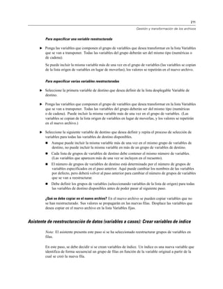 211
Gestión y transformación de los archivos
Para especificar una variable reestructurada
E Ponga las variables que componen el grupo de variables que desea transformar en la lista Variables
que se van a transponer. Todas las variables del grupo deberán ser del mismo tipo (numéricas o
de cadena).
Se puede incluir la misma variable más de una vez en el grupo de variables (las variables se copian
de la lista origen de variables en lugar de moverlas); los valores se repetirán en el nuevo archivo.
Para especificar varias variables reestructuradas
E Seleccione la primera variable de destino que desea definir de la lista desplegable Variable de
destino.
E Ponga las variables que componen el grupo de variables que desea transformar en la lista Variables
que se van a transponer. Todas las variables del grupo deberán ser del mismo tipo (numéricas
o de cadena). Puede incluir la misma variable más de una vez en el grupo de variables. (Las
variables se copian de la lista origen de variables en lugar de moverlas, y los valores se repetirán
en el nuevo archivo.)
E Seleccione la siguiente variable de destino que desea definir y repita el proceso de selección de
variables para todas las variables de destino disponibles.
 Aunque puede incluir la misma variable más de una vez en el mismo grupo de variables de
destino, no puede incluir la misma variable en más de un grupo de variables de destino.
 Cada lista de grupos de variables de destino debe contener el mismo número de variables.
(Las variables que aparecen más de una vez se incluyen en el recuento).
 El número de grupos de variables de destino está determinado por el número de grupos de
variables especificados en el paso anterior. Aquí puede cambiar los nombres de las variables
por defecto, pero deberá volver al paso anterior para cambiar el número de grupos de variables
que se van a reestructurar.
 Debe definir los grupos de variables (seleccionando variables de la lista de origen) para todas
las variables de destino disponibles antes de poder pasar al siguiente paso.
¿Qué se debe copiar en el nuevo archivo? En el nuevo archivo se pueden copiar variables que no
se han reestructurado. Sus valores se propagarán en las nuevas filas. Desplace las variables que
desea copiar en el nuevo archivo en la lista Variables fijas.
Asistente de reestructuración de datos (variables a casos): Crear variables de índice
Nota: El asistente presenta este paso si se ha seleccionado reestructurar grupos de variables en
filas.
En este paso, se debe decidir si se crean variables de índice. Un índice es una nueva variable que
identifica de forma secuencial un grupo de filas en función de la variable original a partir de la
cual se creó la nueva fila.
 