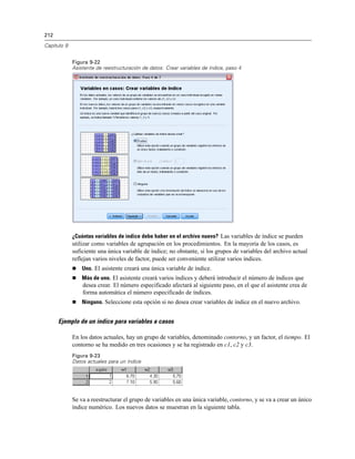 212
Capítulo 9
Figura 9-22
Asistente de reestructuración de datos: Crear variables de índice, paso 4
¿Cuántas variables de índice debe haber en el archivo nuevo? Las variables de índice se pueden
utilizar como variables de agrupación en los procedimientos. En la mayoría de los casos, es
suficiente una única variable de índice; no obstante, si los grupos de variables del archivo actual
reflejan varios niveles de factor, puede ser conveniente utilizar varios índices.
 Uno. El asistente creará una única variable de índice.
 Más de uno. El asistente creará varios índices y deberá introducir el número de índices que
desea crear. El número especificado afectará al siguiente paso, en el que el asistente crea de
forma automática el número especificado de índices.
 Ninguno. Seleccione esta opción si no desea crear variables de índice en el nuevo archivo.
Ejemplo de un índice para variables a casos
En los datos actuales, hay un grupo de variables, denominado contorno, y un factor, el tiempo. El
contorno se ha medido en tres ocasiones y se ha registrado en c1, c2 y c3.
Figura 9-23
Datos actuales para un índice
Se va a reestructurar el grupo de variables en una única variable, contorno, y se va a crear un único
índice numérico. Los nuevos datos se muestran en la siguiente tabla.
 