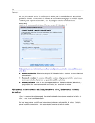 214
Capítulo 9
En este paso, se debe decidir los valores que se desean para la variable de índice. Los valores
pueden ser números secuenciales o los nombres de las variables en un grupo de variables original.
También puede especificar un nombre y una etiqueta para la nueva variable de índice.
Figura 9-27
Asistente de reestructuración de datos: Crear una variable de índice, paso 5
Si desea obtener más información, consulte el tema Ejemplo de un índice para variables a casos
el p. 212.
 Números secuenciales. El asistente asignará de forma automática números secuenciales como
valores índice.
 Nombres de variables. El asistente utilizará los nombres del grupo de variables seleccionado
como valores índice. Seleccione un grupo de variables de la lista.
 Nombres y etiquetas. Pulse en una casilla para cambiar el nombre de variable por defecto y
proporcionar una etiqueta de variable descriptiva para la variable de índice.
Asistente de reestructuración de datos (variables a casos): Crear varias variables
de índices
Nota: El asistente presenta este paso si se ha seleccionado reestructurar grupos de variables en
filas y crear varias variables de índice.
En este paso, se debe especificar el número de niveles para cada variable de índice. También
puede especificar un nombre y una etiqueta para la nueva variable de índice.
 