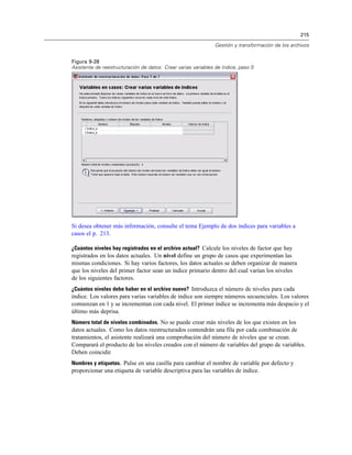 215
Gestión y transformación de los archivos
Figura 9-28
Asistente de reestructuración de datos: Crear varias variables de índice, paso 5
Si desea obtener más información, consulte el tema Ejemplo de dos índices para variables a
casos el p. 213.
¿Cuántos niveles hay registrados en el archivo actual? Calcule los niveles de factor que hay
registrados en los datos actuales. Un nivel define un grupo de casos que experimentan las
mismas condiciones. Si hay varios factores, los datos actuales se deben organizar de manera
que los niveles del primer factor sean un índice primario dentro del cual varían los niveles
de los siguientes factores.
¿Cuántos niveles debe haber en el archivo nuevo? Introduzca el número de niveles para cada
índice. Los valores para varias variables de índice son siempre números secuenciales. Los valores
comienzan en 1 y se incrementan con cada nivel. El primer índice se incrementa más despacio y el
último más deprisa.
Número total de niveles combinados. No se puede crear más niveles de los que existen en los
datos actuales. Como los datos reestructurados contendrán una fila por cada combinación de
tratamientos, el asistente realizará una comprobación del número de niveles que se crean.
Comparará el producto de los niveles creados con el número de variables del grupo de variables.
Deben coincidir.
Nombres y etiquetas. Pulse en una casilla para cambiar el nombre de variable por defecto y
proporcionar una etiqueta de variable descriptiva para las variables de índice.
 