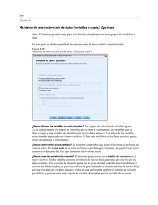 216
Capítulo 9
Asistente de reestructuración de datos (variables a casos): Opciones
Nota: El asistente presenta este paso si se ha seleccionado reestructurar grupos de variables en
filas.
En este paso, se deben especificar las opciones para el nuevo archivo reestructurado.
Figura 9-29
Asistente de reestructuración de datos: Opciones, paso 6
¿Desea eliminar las variables no seleccionadas? En el paso de selección de variables (paso
3), se seleccionaron los grupos de variables que se iban a reestructurar, las variables que se
iban a copiar y una variable de identificación de los datos actuales. Los datos de las variables
seleccionadas aparecerán en el nuevo archivo. Si hay más variables en los datos actuales, puede
elegir descartarlas o conservarlas.
¿Desea conservar los datos perdidos? El asistente comprueba cada nueva fila potencial en busca de
valores nulos. Un valor nulo es un valor en blanco o perdido por el sistema. Se puede elegir entre
conservar o descartar las filas que contienen sólo valores nulos.
¿Desea crear una variable de recuento? El asistente puede crear una variable de recuento en el
nuevo archivo. Dicha variable contiene el número de nuevas filas generadas por una fila de los
datos actuales. Una variable de recuento puede ser de gran utilidad si decide descartar del nuevo
archivo los valores nulos, ya que esto conlleva la generación de un número distinto de nuevas filas
por una fila dada de los datos actuales. Pulse en una casilla para cambiar el nombre de variable
por defecto y proporcionar una etiqueta de variable descriptiva para la variable de recuento.
 