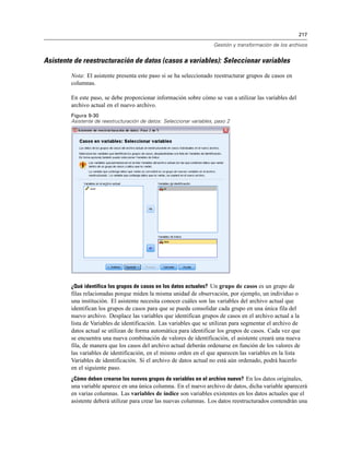 217
Gestión y transformación de los archivos
Asistente de reestructuración de datos (casos a variables): Seleccionar variables
Nota: El asistente presenta este paso si se ha seleccionado reestructurar grupos de casos en
columnas.
En este paso, se debe proporcionar información sobre cómo se van a utilizar las variables del
archivo actual en el nuevo archivo.
Figura 9-30
Asistente de reestructuración de datos: Seleccionar variables, paso 2
¿Qué identifica los grupos de casos en los datos actuales? Un grupo de casos es un grupo de
filas relacionadas porque miden la misma unidad de observación, por ejemplo, un individuo o
una institución. El asistente necesita conocer cuáles son las variables del archivo actual que
identifican los grupos de casos para que se pueda consolidar cada grupo en una única fila del
nuevo archivo. Desplace las variables que identifican grupos de casos en el archivo actual a la
lista de Variables de identificación. Las variables que se utilizan para segmentar el archivo de
datos actual se utilizan de forma automática para identificar los grupos de casos. Cada vez que
se encuentra una nueva combinación de valores de identificación, el asistente creará una nueva
fila, de manera que los casos del archivo actual deberán ordenarse en función de los valores de
las variables de identificación, en el mismo orden en el que aparecen las variables en la lista
Variables de identificación. Si el archivo de datos actual no está aún ordenado, podrá hacerlo
en el siguiente paso.
¿Cómo deben crearse los nuevos grupos de variables en el archivo nuevo? En los datos originales,
una variable aparece en una única columna. En el nuevo archivo de datos, dicha variable aparecerá
en varias columnas. Las variables de índice son variables existentes en los datos actuales que el
asistente deberá utilizar para crear las nuevas columnas. Los datos reestructurados contendrán una
 
