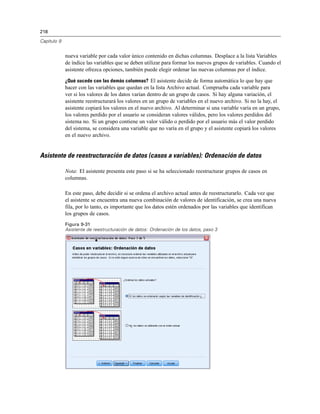 218
Capítulo 9
nueva variable por cada valor único contenido en dichas columnas. Desplace a la lista Variables
de índice las variables que se deben utilizar para formar los nuevos grupos de variables. Cuando el
asistente ofrezca opciones, también puede elegir ordenar las nuevas columnas por el índice.
¿Qué sucede con las demás columnas? El asistente decide de forma automática lo que hay que
hacer con las variables que quedan en la lista Archivo actual. Comprueba cada variable para
ver si los valores de los datos varían dentro de un grupo de casos. Si hay alguna variación, el
asistente reestructurará los valores en un grupo de variables en el nuevo archivo. Si no la hay, el
asistente copiará los valores en el nuevo archivo. Al determinar si una variable varía en un grupo,
los valores perdido por el usuario se consideran valores válidos, pero los valores perdidos del
sistema no. Si un grupo contiene un valor válido o perdido por el usuario más el valor perdido
del sistema, se considera una variable que no varía en el grupo y el asistente copiará los valores
en el nuevo archivo.
Asistente de reestructuración de datos (casos a variables): Ordenación de datos
Nota: El asistente presenta este paso si se ha seleccionado reestructurar grupos de casos en
columnas.
En este paso, debe decidir si se ordena el archivo actual antes de reestructurarlo. Cada vez que
el asistente se encuentra una nueva combinación de valores de identificación, se crea una nueva
fila, por lo tanto, es importante que los datos estén ordenados por las variables que identifican
los grupos de casos.
Figura 9-31
Asistente de reestructuración de datos: Ordenación de los datos, paso 3
 